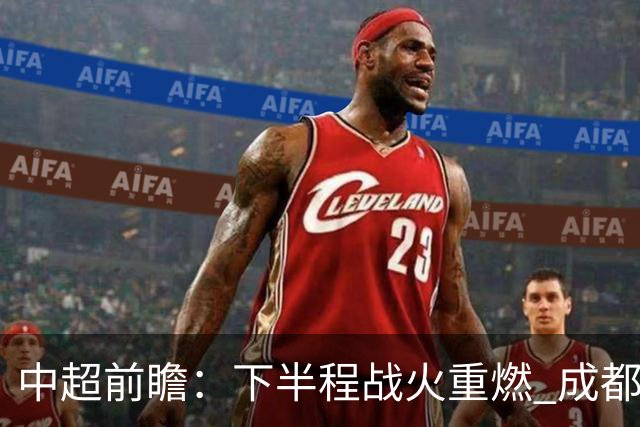中超前瞻：下半程战火重燃 成都剑指三分申花求反弹