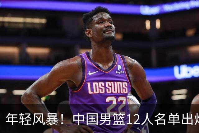 年轻风暴！中国男篮12人名单出炉，杨瀚森扛大旗，内线锋线很强