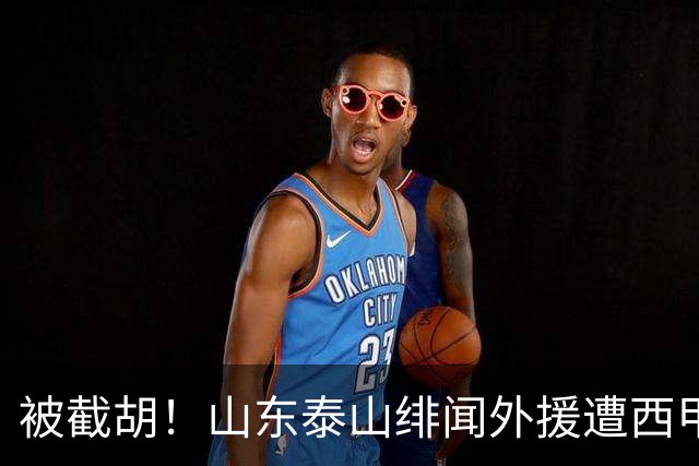 被截胡！山东泰山绯闻外援遭西甲豪门抢夺，夏窗换外援计划再度搁浅